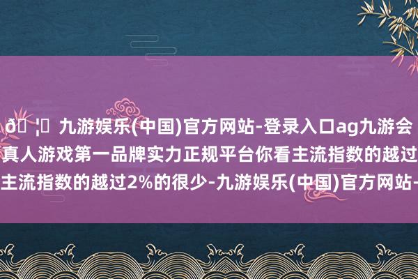 🦄九游娱乐(中国)官方网站-登录入口ag九游会官方⚽ag九游会官网真人游戏第一品牌实力正规平台你看主流指数的越过2%的很少-九游娱乐(中国)官方网站-登录入口
