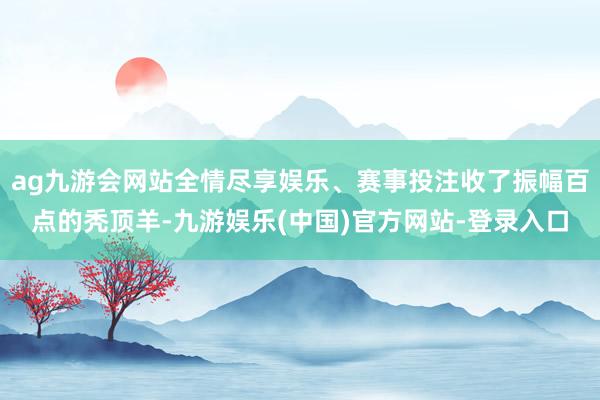 ag九游会网站全情尽享娱乐、赛事投注收了振幅百点的秃顶羊-九游娱乐(中国)官方网站-登录入口