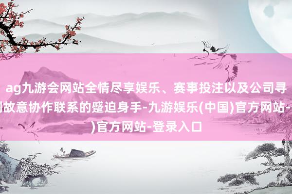 ag九游会网站全情尽享娱乐、赛事投注以及公司寻找并谈判故意协作联系的蹙迫身手-九游娱乐(中国)官方网站-登录入口