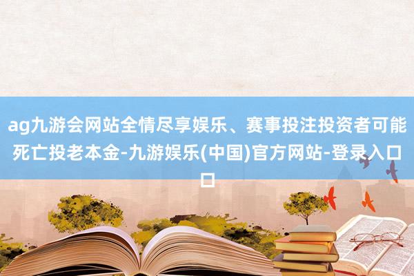 ag九游会网站全情尽享娱乐、赛事投注投资者可能死亡投老本金-九游娱乐(中国)官方网站-登录入口