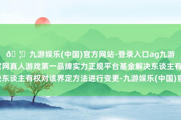🦄九游娱乐(中国)官方网站-登录入口ag九游会官方⚽ag九游会官网真人游戏第一品牌实力正规平台基金解决东谈主有权对该界定方法进行变更-九游娱乐(中国)官方网站-登录入口