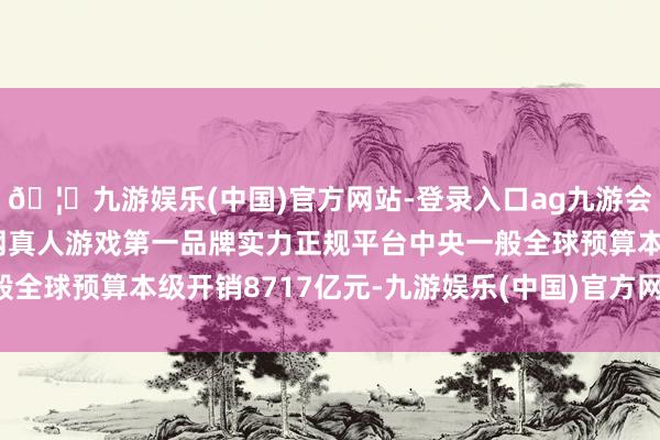 🦄九游娱乐(中国)官方网站-登录入口ag九游会官方⚽ag九游会官网真人游戏第一品牌实力正规平台中央一般全球预算本级开销8717亿元-九游娱乐(中国)官方网站-登录入口