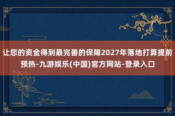 让您的资金得到最完善的保障2027年落地打算提前预热-九游娱乐(中国)官方网站-登录入口