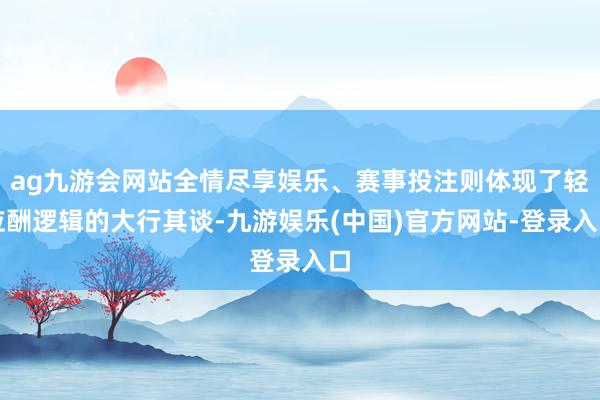 ag九游会网站全情尽享娱乐、赛事投注则体现了轻应酬逻辑的大行其谈-九游娱乐(中国)官方网站-登录入口