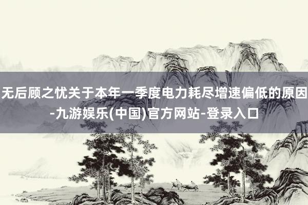 无后顾之忧关于本年一季度电力耗尽增速偏低的原因-九游娱乐(中国)官方网站-登录入口