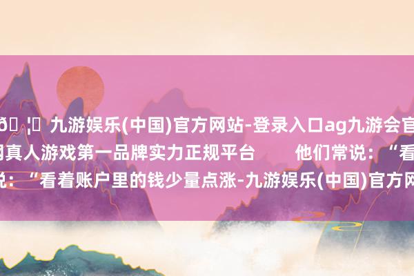 🦄九游娱乐(中国)官方网站-登录入口ag九游会官方⚽ag九游会官网真人游戏第一品牌实力正规平台        他们常说：“看着账户里的钱少量点涨-九游娱乐(中国)官方网站-登录入口