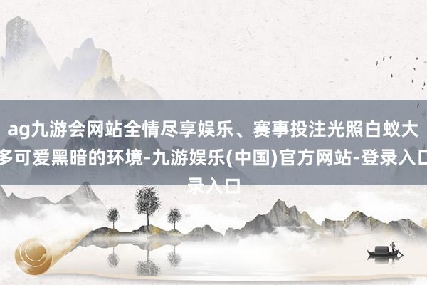 ag九游会网站全情尽享娱乐、赛事投注光照白蚁大多可爱黑暗的环境-九游娱乐(中国)官方网站-登录入口