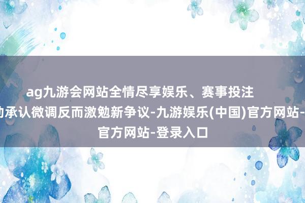 ag九游会网站全情尽享娱乐、赛事投注        宸玥主动承认微调反而激勉新争议-九游娱乐(中国)官方网站-登录入口