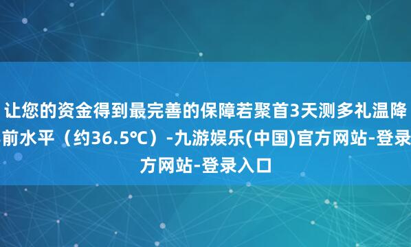 让您的资金得到最完善的保障若聚首3天测多礼温降至孕前水平（约36.5℃）-九游娱乐(中国)官方网站-登录入口