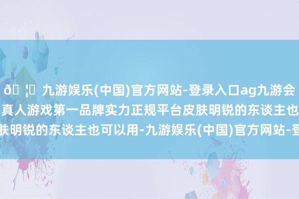 🦄九游娱乐(中国)官方网站-登录入口ag九游会官方⚽ag九游会官网真人游戏第一品牌实力正规平台皮肤明锐的东谈主也可以用-九游娱乐(中国)官方网站-登录入口