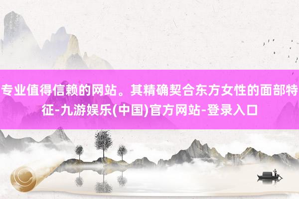 专业值得信赖的网站。其精确契合东方女性的面部特征-九游娱乐(中国)官方网站-登录入口