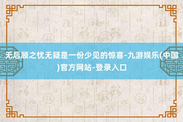 无后顾之忧无疑是一份少见的惊喜-九游娱乐(中国)官方网站-登录入口