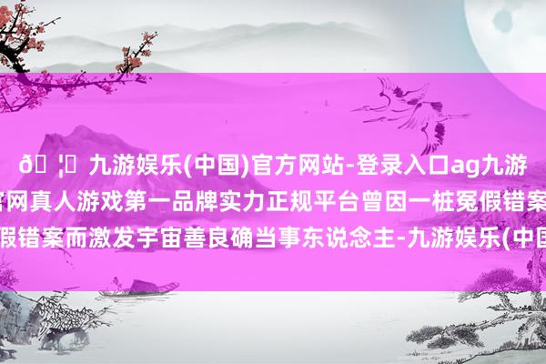 🦄九游娱乐(中国)官方网站-登录入口ag九游会官方⚽ag九游会官网真人游戏第一品牌实力正规平台曾因一桩冤假错案而激发宇宙善良确当事东说念主-九游娱乐(中国)官方网站-登录入口
