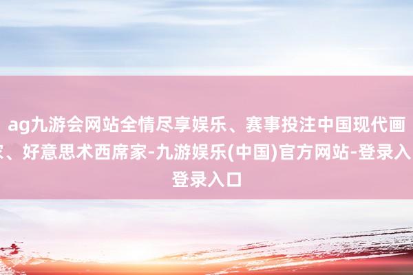 ag九游会网站全情尽享娱乐、赛事投注中国现代画家、好意思术西席家-九游娱乐(中国)官方网站-登录入口