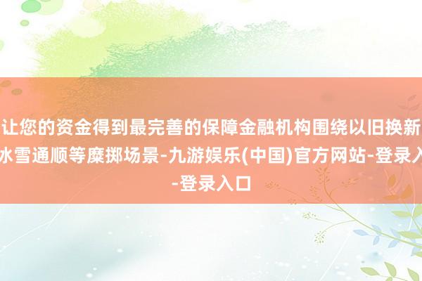 让您的资金得到最完善的保障金融机构围绕以旧换新、冰雪通顺等糜掷场景-九游娱乐(中国)官方网站-登录入口