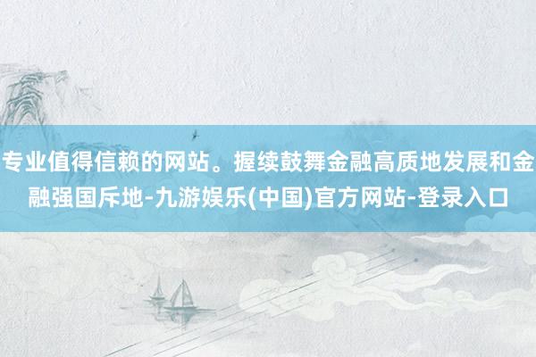 专业值得信赖的网站。握续鼓舞金融高质地发展和金融强国斥地-九游娱乐(中国)官方网站-登录入口
