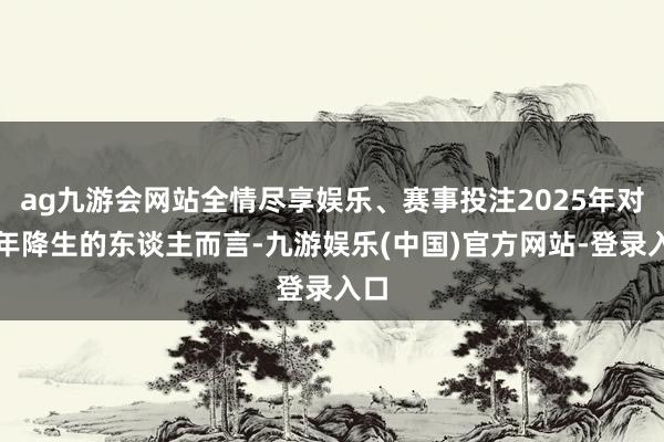 ag九游会网站全情尽享娱乐、赛事投注2025年对龙年降生的东谈主而言-九游娱乐(中国)官方网站-登录入口