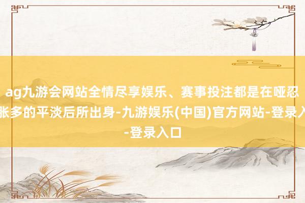 ag九游会网站全情尽享娱乐、赛事投注都是在哑忍饱胀多的平淡后所出身-九游娱乐(中国)官方网站-登录入口
