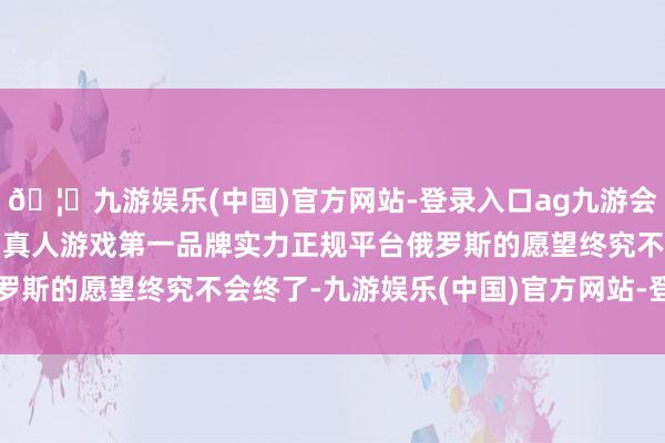 🦄九游娱乐(中国)官方网站-登录入口ag九游会官方⚽ag九游会官网真人游戏第一品牌实力正规平台俄罗斯的愿望终究不会终了-九游娱乐(中国)官方网站-登录入口