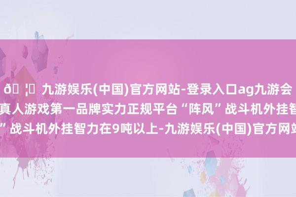 🦄九游娱乐(中国)官方网站-登录入口ag九游会官方⚽ag九游会官网真人游戏第一品牌实力正规平台“阵风”战斗机外挂智力在9吨以上-九游娱乐(中国)官方网站-登录入口