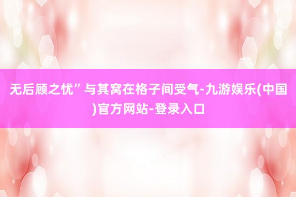 无后顾之忧”与其窝在格子间受气-九游娱乐(中国)官方网站-登录入口