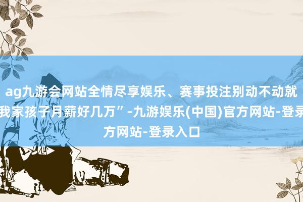 ag九游会网站全情尽享娱乐、赛事投注别动不动就说 “我家孩子月薪好几万”-九游娱乐(中国)官方网站-登录入口
