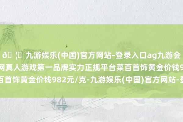 🦄九游娱乐(中国)官方网站-登录入口ag九游会官方⚽ag九游会官网真人游戏第一品牌实力正规平台菜百首饰黄金价钱982元/克-九游娱乐(中国)官方网站-登录入口