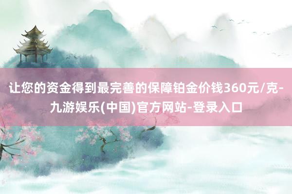 让您的资金得到最完善的保障铂金价钱360元/克-九游娱乐(中国)官方网站-登录入口