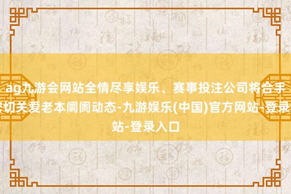 ag九游会网站全情尽享娱乐、赛事投注公司将合手续密切关爱老本阛阓动态-九游娱乐(中国)官方网站-登录入口