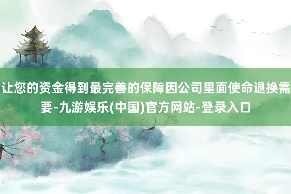 让您的资金得到最完善的保障因公司里面使命退换需要-九游娱乐(中国)官方网站-登录入口