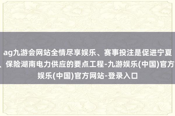ag九游会网站全情尽享娱乐、赛事投注是促进宁夏资源上风转念、保险湖南电力供应的要点工程-九游娱乐(中国)官方网站-登录入口