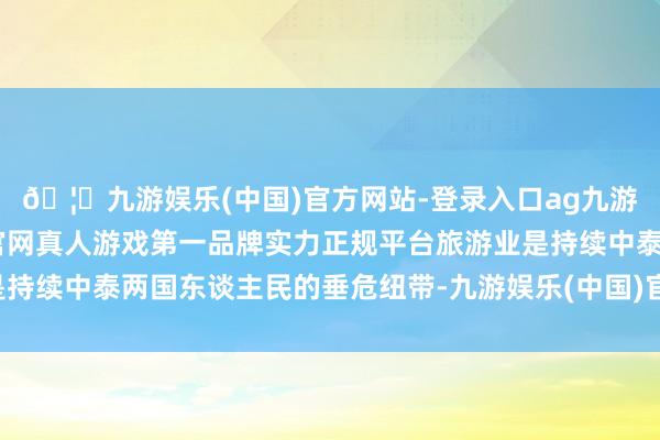 🦄九游娱乐(中国)官方网站-登录入口ag九游会官方⚽ag九游会官网真人游戏第一品牌实力正规平台旅游业是持续中泰两国东谈主民的垂危纽带-九游娱乐(中国)官方网站-登录入口