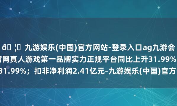 🦄九游娱乐(中国)官方网站-登录入口ag九游会官方⚽ag九游会官网真人游戏第一品牌实力正规平台同比上升31.99%;扣非净利润2.41亿元-九游娱乐(中国)官方网站-登录入口