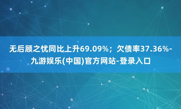 无后顾之忧同比上升69.09%；欠债率37.36%-九游娱乐(中国)官方网站-登录入口