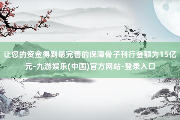 让您的资金得到最完善的保障骨子刊行金额为15亿元-九游娱乐(中国)官方网站-登录入口