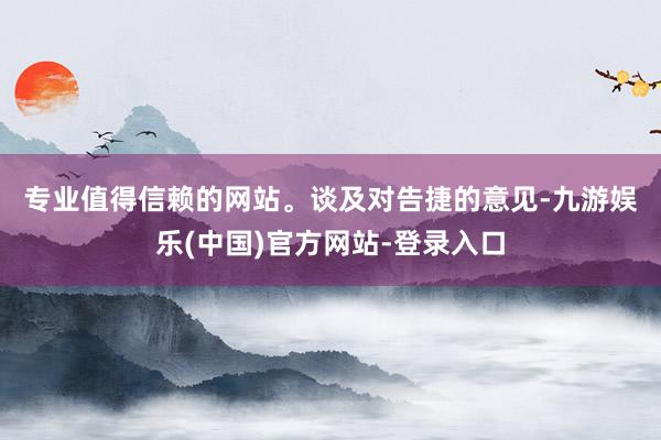 专业值得信赖的网站。 谈及对告捷的意见-九游娱乐(中国)官方网站-登录入口
