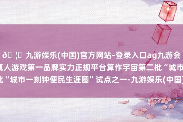 🦄九游娱乐(中国)官方网站-登录入口ag九游会官方⚽ag九游会官网真人游戏第一品牌实力正规平台算作宇宙第二批“城市一刻钟便民生涯圈”试点之一-九游娱乐(中国)官方网站-登录入口