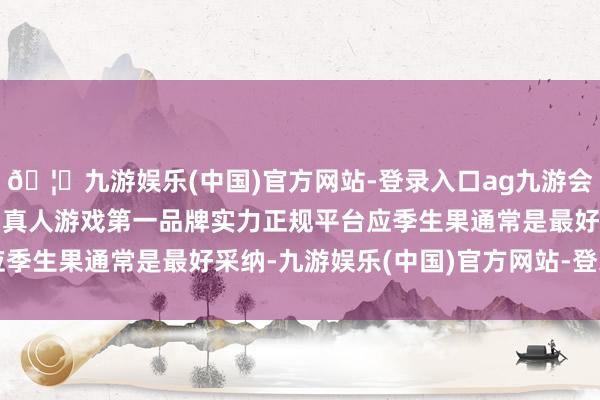 🦄九游娱乐(中国)官方网站-登录入口ag九游会官方⚽ag九游会官网真人游戏第一品牌实力正规平台应季生果通常是最好采纳-九游娱乐(中国)官方网站-登录入口