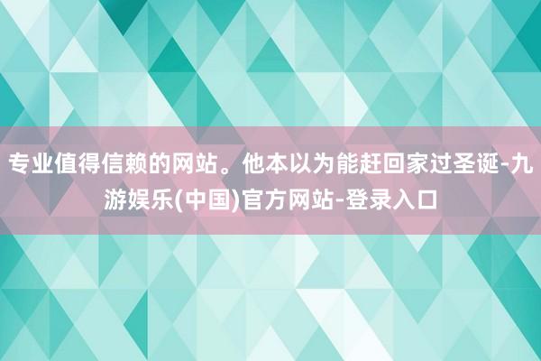 专业值得信赖的网站。他本以为能赶回家过圣诞-九游娱乐(中国)官方网站-登录入口