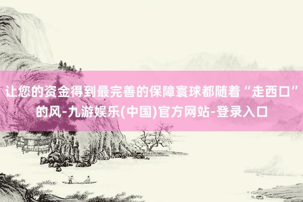 让您的资金得到最完善的保障寰球都随着“走西口”的风-九游娱乐(中国)官方网站-登录入口