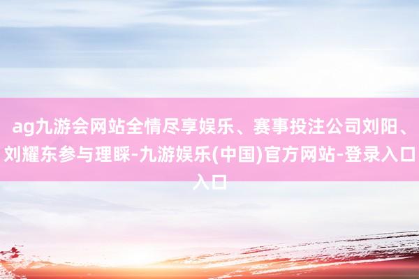 ag九游会网站全情尽享娱乐、赛事投注公司刘阳、刘耀东参与理睬-九游娱乐(中国)官方网站-登录入口