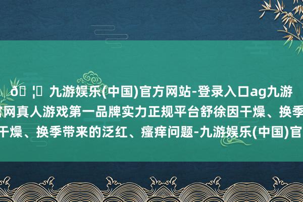 🦄九游娱乐(中国)官方网站-登录入口ag九游会官方⚽ag九游会官网真人游戏第一品牌实力正规平台舒徐因干燥、换季带来的泛红、瘙痒问题-九游娱乐(中国)官方网站-登录入口