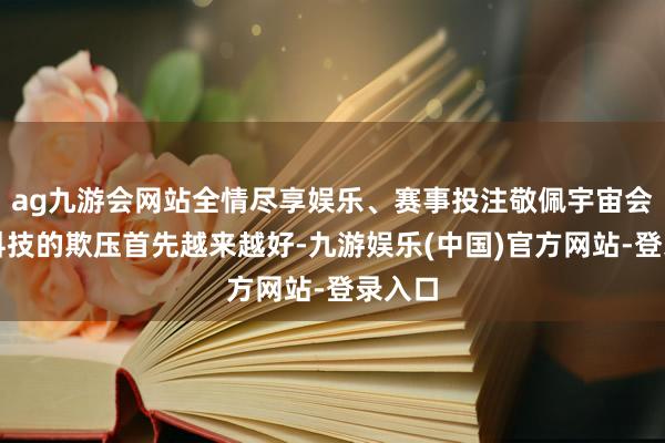 ag九游会网站全情尽享娱乐、赛事投注敬佩宇宙会因为科技的欺压首先越来越好-九游娱乐(中国)官方网站-登录入口