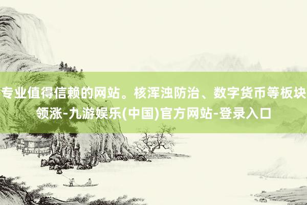 专业值得信赖的网站。核浑浊防治、数字货币等板块领涨-九游娱乐(中国)官方网站-登录入口