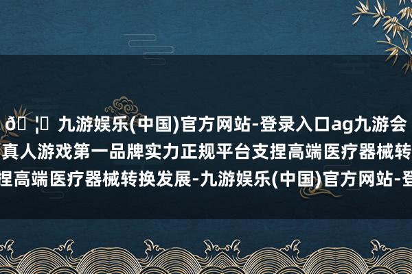 🦄九游娱乐(中国)官方网站-登录入口ag九游会官方⚽ag九游会官网真人游戏第一品牌实力正规平台支捏高端医疗器械转换发展-九游娱乐(中国)官方网站-登录入口