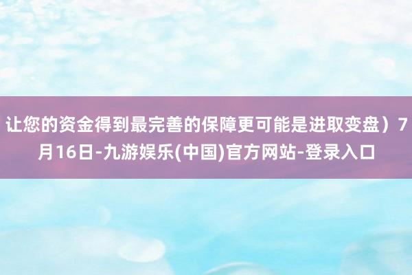 让您的资金得到最完善的保障更可能是进取变盘）7月16日-九游娱乐(中国)官方网站-登录入口