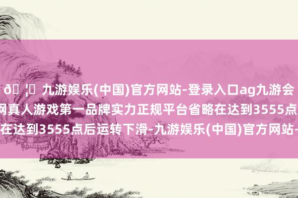 🦄九游娱乐(中国)官方网站-登录入口ag九游会官方⚽ag九游会官网真人游戏第一品牌实力正规平台省略在达到3555点后运转下滑-九游娱乐(中国)官方网站-登录入口