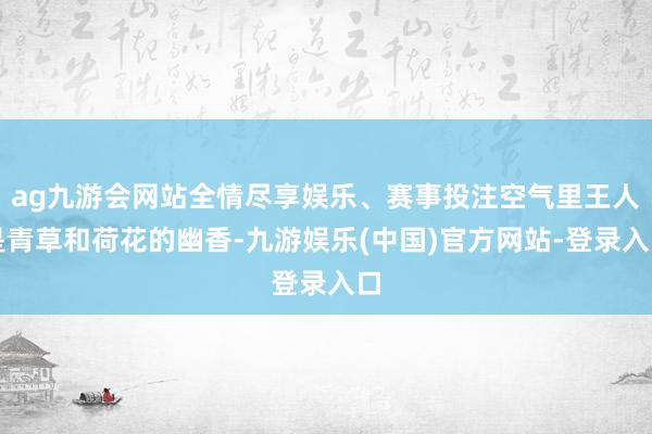 ag九游会网站全情尽享娱乐、赛事投注空气里王人是青草和荷花的幽香-九游娱乐(中国)官方网站-登录入口