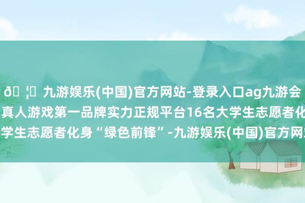 🦄九游娱乐(中国)官方网站-登录入口ag九游会官方⚽ag九游会官网真人游戏第一品牌实力正规平台16名大学生志愿者化身“绿色前锋”-九游娱乐(中国)官方网站-登录入口