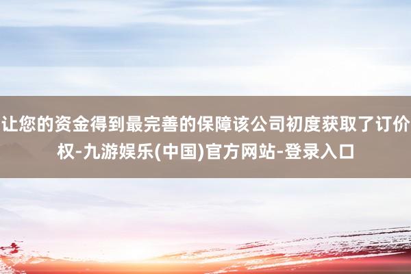 让您的资金得到最完善的保障该公司初度获取了订价权-九游娱乐(中国)官方网站-登录入口